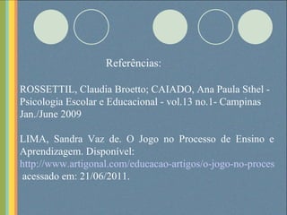 Referências: ROSSETTIL, Claudia Broetto; CAIADO, Ana Paula Sthel - Psicologia Escolar e Educacional - vol.13 no.1- Campinas Jan./June 2009 LIMA, Sandra Vaz de. O Jogo no Processo de Ensino e Aprendizagem. Disponível: http://www.artigonal.com/educacao-artigos/o-jogo-no-processo-de-ensino-e-aprendizagem-340331.html  acessado em: 21/06/2011. 