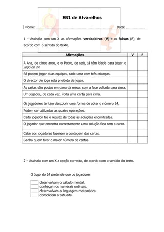 EB1 de Alvarelhos

 Nome: …………………………………………………………………………                            Data: …………………


1 – Assinala com um X as afirmações verdadeiras (V) e as falsas (F), de
acordo com o sentido do texto.


                             Afirmações                                V    F

A Ana, de cinco anos, e o Pedro, de seis, já têm idade para jogar o
Jogo do 24.
Só podem jogar duas equipas, cada uma com três crianças.

O director de jogo está proibido de jogar.

As cartas são postas em cima da mesa, com a face voltada para cima.

Um jogador, de cada vez, volta uma carta para cima.

Os jogadores tentam descobrir uma forma de obter o número 24.

Podem ser utilizadas as quatro operações.

Cada jogador faz o registo de todas as soluções encontradas.

O jogador que encontra correctamente uma solução fica com a carta.

Cabe aos jogadores fazerem a contagem das cartas.

Ganha quem tiver o maior número de cartas.




2 – Assinala com um X a opção correcta, de acordo com o sentido do texto.



     O Jogo do 24 pretende que os jogadores

           desenvolvam o cálculo mental.
           conheçam os numerais ordinais.
           desenvolvam a linguagem matemática.
           consolidem a tabuada.
 