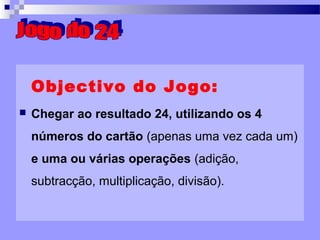 Objectivo do Jogo: Chegar ao resultado 24, utilizando os 4 números do cartão  (apenas uma vez cada um)  e uma ou várias operações  (adição, subtracção, multiplicação, divisão). Jogo do 24 