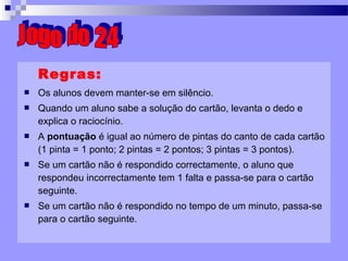Regras: Os alunos devem manter-se em silêncio. Quando um aluno sabe a solução do cartão, levanta o dedo e explica o raciocínio. A  pontuação  é igual ao número de pintas do canto de cada cartão (1 pinta = 1 ponto; 2 pintas = 2 pontos; 3 pintas = 3 pontos). Se um cartão não é respondido correctamente, o aluno que respondeu incorrectamente tem 1 falta e passa-se para o cartão seguinte. Se um cartão não é respondido no tempo de um minuto, passa-se para o cartão seguinte. Jogo do 24 