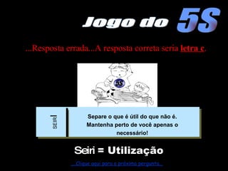 ...Resposta errada...A resposta correta seria  letra c . Seiri  = Utilização ....Clique aqui para a próxima pergunta... 5S Jogo do 5S SEIR I Separe o que é útil do que não é. Mantenha perto de você apenas o necessário! 