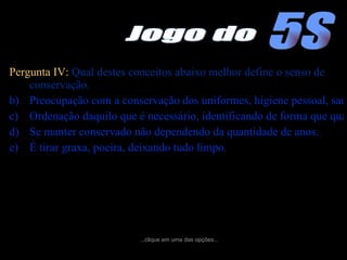 Pergunta IV:  Qual destes conceitos abaixo melhor define o senso de conservação. Preocupação com a conservação dos uniformes, higiene pessoal, saúde física e mental e garantindo também melhores condições de trabalho. Ordenação daquilo que é necessário, identificando de forma que qualquer pessoa possa localizar um objeto facilmente. Se manter conservado não dependendo da quantidade de anos. É tirar graxa, poeira, deixando tudo limpo. ...clique em uma das opções... 5S Jogo do 