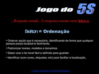 ...Resposta errada...A resposta correta seria  letra a . Ordenar aquilo que é necessário, identificando de forma que qualquer pessoa possa localizá-lo facilmente. Padronizar nomes, modelos e tamanhos. Saber usar e ter local fácil e definido para guardar. Identificar (com cores, etiquetas, etc) para facilitar a localização. Seiton  = Ordenação ....Clique aqui para a próxima pergunta... 5S Jogo do 