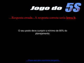 ...Resposta errada...A resposta correta seria  letra b . O seu posto deve cumprir o mínimo de 80% do planejamento. ....Clique aqui para a próxima pergunta... 5S Jogo do 