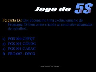 Pergunta IX:  Que documento trata exclusivamente do Programa 5S bem como criando as condições adequadas de trabalho?. PGS 004-GEPQT  PGS 001-GENOG  PGS 001-GASAG  PRO 002 - DECG ...clique em uma das opções... 5S Jogo do 
