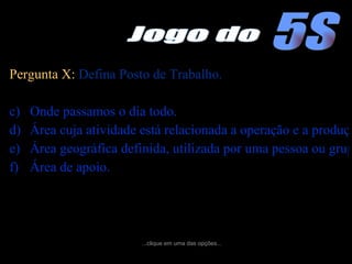 Pergunta X:  Defina Posto de Trabalho. Onde passamos o dia todo. Área cuja atividade está relacionada a operação e a produção. Área geográfica definida, utilizada por uma pessoa ou grupo de pessoas para executar suas atividades.  Área de apoio. ...clique em uma das opções... 5S Jogo do 