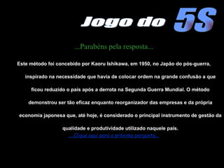 ...Parabéns pela resposta... Este método foi concebido por Kaoru Ishikawa, em 1950, no Japão do pós-guerra, inspirado na necessidade que havia de colocar ordem na grande confusão a que ficou reduzido o país após a derrota na Segunda Guerra Mundial. O método demonstrou ser tão eficaz enquanto reorganizador das empresas e da própria economia japonesa que, até hoje, é considerado o principal instrumento de gestão da qualidade e produtividade utilizado naquele país. ....Clique aqui para a próxima pergunta... 5S Jogo do 