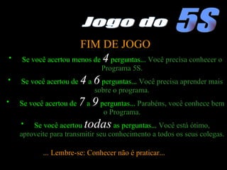 FIM DE JOGO Se você acertou menos de  4  perguntas...  Você precisa conhecer o Programa 5S. Se você acertou de  4  a  6  perguntas...  Você precisa aprender mais sobre o programa. Se você acertou de  7  a  9   perguntas...  Parabéns, você conhece bem o Programa. Se você acertou  todas  as perguntas...  Você está ótimo, aproveite para transmitir seu conhecimento a todos os seus colegas. ... Lembre-se: Conhecer não é praticar...  5S Jogo do 