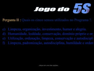 Pergunta II :  Quais os cinco sensos utilizados no Programa ?. Limpeza, organização, investimento, humor e alegria. Humanidade, lealdade, conservação, domínio próprio e organização. Utilização, ordenação, limpeza, conservação e autodisciplina. Limpeza, padronização, autodisciplina, humildade e ordenação. ...clique em uma das opções... 5S Jogo do 