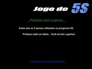 ...Parabéns pela resposta... Estes são os 5 sensos utilizados no programa 5S. Pratique cada um deles... Você só tem a ganhar. ....Clique aqui para a próxima pergunta... 5S Jogo do 