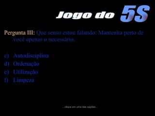 Pergunta III:  Que senso estou falando: Mantenha perto de você apenas o necessário. Autodisciplina Ordenação Utilização Limpeza ...clique em uma das opções... 5S Jogo do 