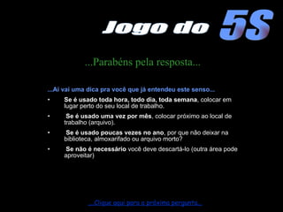 ...Parabéns pela resposta... ...Aí vai uma dica pra você que já entendeu este senso... Se é usado toda hora, todo dia, toda semana , colocar em lugar perto do seu local de trabalho. Se é usado uma vez por mês , colocar próximo ao local de trabalho (arquivo). Se é usado poucas vezes no ano , por que não deixar na biblioteca, almoxarifado ou arquivo morto? Se não é necessário  você deve descartá-lo (outra área pode aproveitar) ....Clique aqui para a próxima pergunta... 5S Jogo do 
