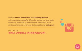 Para o Dia dos Namorados do Shopping Mueller,
enfrentamos um desafio diferente: pensar em uma ação
interativa, divertida, que envolvesse premiação e que
ainda aumentasse o número de interações no Instagram.
DETALHE:
SEM VERBA DISPONÍVEL.
 