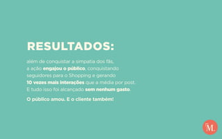 RESULTADOS:
além de conquistar a simpatia dos fãs,
a ação engajou o público, conquistando
seguidores para o Shopping e gerando
10 vezes mais interações que a média por post.
E tudo isso foi alcançado sem nenhum gasto.
O público amou. E o cliente também!
 