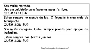 Estou sempre no mundo da lua. O foguete é meu meio de
transporte.
QUEM SOU EU?
Sou muito corajoso. Estou sempre pronto para apagar os
incêndios.
QUEM SOU EU?Estou sempre nas festas juninas.
QUEM SOU EU?
http://soniamaralpereira.blogspot.com/
 