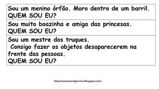 Sou um menino órfão. Moro dentro de um barril.
QUEM SOU EU?
Sou muito boazinha e amiga das princesas.
QUEM SOU EU?
Sou um mestre dos truques.
Consigo fazer os objetos desaparecerem na
frente das pessoas.
QUEM SOU EU?
http://soniamaralpereira.blogspot.com/
 