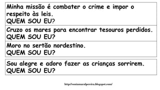Minha missão é combater o crime e impor o
respeito às leis.
QUEM SOU EU?
Cruzo os mares para encontrar tesouros perdidos.
QUEM SOU EU?
Moro no sertão nordestino.
QUEM SOU EU?
Sou alegre e adoro fazer as crianças sorrirem.
QUEM SOU EU?
http://soniamaralpereira.blogspot.com/
 