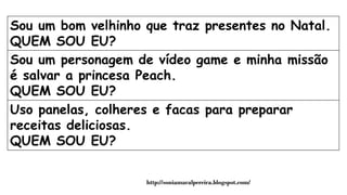 Sou um bom velhinho que traz presentes no Natal.
QUEM SOU EU?
Sou um personagem de vídeo game e minha missão
é salvar a princesa Peach.
QUEM SOU EU?
Uso panelas, colheres e facas para preparar
receitas deliciosas.
QUEM SOU EU?
http://soniamaralpereira.blogspot.com/
 