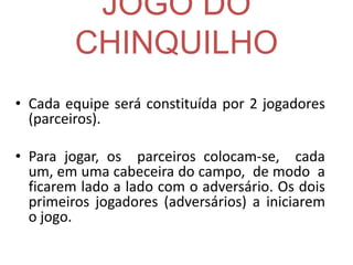 JOGO DO
CHINQUILHO
• Cada equipe será constituída por 2 jogadores
(parceiros).
• Para jogar, os parceiros colocam-se, cada
um, em uma cabeceira do campo, de modo a
ficarem lado a lado com o adversário. Os dois
primeiros jogadores (adversários) a iniciarem
o jogo.