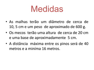Medidas
• As malhas terão um diâmetro de cerca de
10, 5 cm e um peso de aproximado de 600 g.
• Os mecos terão uma altura de cerca de 20 cm
e uma base de aproximadamente 5 cm.
• A distância máxima entre os pinos será de 40
metros e a miníma 16 metros.
