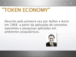 ECONOMIA DE FICHAS
          Um sistema de
reforçamento no qual se
      administram ﬁchas
 como reforço imediato,
    que são respaldadas
          posteriormente
       permitindo que se
   troquem por reforços
           mais valiosos.


       (Patterson, 1996)
 