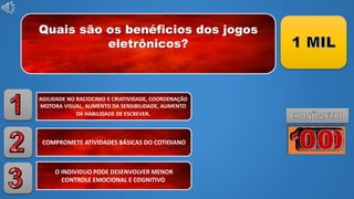 Quais são os benéficios dos jogos
eletrônicos?
AGILIDADE NO RACIOCINIO E CRIATIVIDADE, COORDENAÇÃO
MOTORA VISUAL, AUMENTO DA SENSIBILIDADE, AUMENTO
DA HABILIDADE DE ESCREVER.
COMPROMETE ATIVIDADES BÁSICAS DO COTIDIANO
O INDIVIDUO PODE DESENVOLVER MENOR
CONTROLE EMOCIONAL E COGNITIVO
 