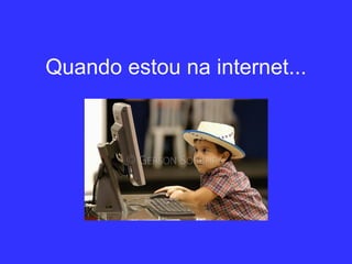 Quando estou na internet... 
