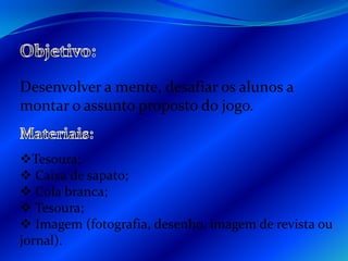 Objetivo:Desenvolver a mente, desafiar os alunos a montar o assunto proposto do jogo.Materiais:Tesoura;