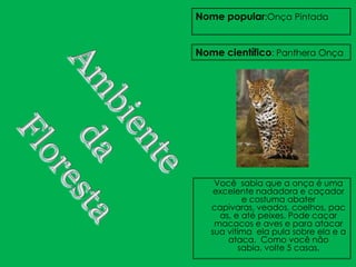 Nome popular:Onça Pintada


Nome científico: Panthera Onça




    Você sabia que a onça é uma
    excelente nadadora e caçador
           e costuma abater
   capivaras, veados, coelhos, pac
     as, e até peixes. Pode caçar
    macacos e aves e para atacar
   sua vitima ela pula sobre ela e a
       ataca. Como você não
          sabia, volte 5 casas.
 