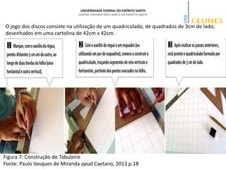 UNIVERSIDADE FEDERAL DO ESPÍRITO SANTO
CENTRO UNIVERSITÁRIO NORTE DO ESPÍRITO SANTO
O jogo dos discos consiste na utilização de um quadriculado, de quadrados de 3cm de lado,
desenhados em uma cartolina de 42cm x 42cm.
Figura 7: Construção do Tabuleiro
Fonte: Paulo Vasques de Miranda apud Caetano, 2013 p.18
 