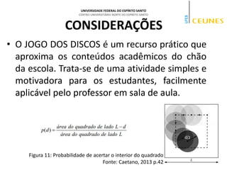 UNIVERSIDADE FEDERAL DO ESPÍRITO SANTO
CENTRO UNIVERSITÁRIO NORTE DO ESPÍRITO SANTO
CONSIDERAÇÕES
• O JOGO DOS DISCOS é um recurso prático que
aproxima os conteúdos acadêmicos do chão
da escola. Trata-se de uma atividade simples e
motivadora para os estudantes, facilmente
aplicável pelo professor em sala de aula.
Figura 11: Probabilidade de acertar o interior do quadrado
Fonte: Caetano, 2013 p.42
 