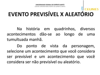 UNIVERSIDADE FEDERAL DO ESPÍRITO SANTO
CENTRO UNIVERSITÁRIO NORTE DO ESPÍRITO SANTO
EVENTO PREVISÍVEL X ALEATÓRIO
Na história em quadrinhos, diversos
acontecimentos dão-se ao longo de uma
tumultuada manhã.
Do ponto de vista da personagem,
selecione um acontecimento que você considera
ser previsível e um acontecimento que você
considera ser não previsível ou aleatório.
 