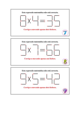 Esta expressão matemática não está correcta.
Corrige-a movendo apenas dois fósforos.
Esta expressão matemática não está correcta.
Corrige-a movendo apenas um fósforo.
Esta expressão matemática não está correcta.
Corrige-a movendo apenas dois fósforos.
 