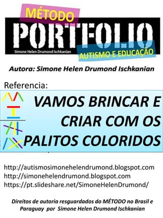 Referencia:
DRUMOND, Simone Helen Ischkanian
http://autismosimonehelendrumond.blogspot.com
http://simonehelendrumond.blogspot.com
https://pt.slideshare.net/SimoneHelenDrumond/
Direitos de autoria resguardados do MÉTODO no Brasil e
Paraguay por Simone Helen Drumond Ischkanian
VAMOS BRINCAR E
CRIAR COM OS
PALITOS COLORIDOS
 