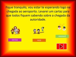 Fique tranquilo, vou estar te esperando logo na
 chegada ao aeroporto. Levarei um cartaz para
que todos fiquem sabendo sobre a chegada da
                  autoridade.



                                      AMANHÃ
    ONTEM             HOJE
 