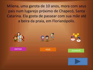 Milena, uma garota de 10 anos, mora com seus
 pais num lugarejo próximo de Chapecó, Santa
Catarina. Ela gosta de passear com sua mãe até
       a beira da praia, em Florianópolis.




    ONTEM             HOJE           AMANHÃ
 