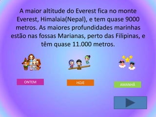 A maior altitude do Everest fica no monte
  Everest, Himalaia(Nepal), e tem quase 9000
  metros. As maiores profundidades marinhas
estão nas fossas Marianas, perto das Filipinas, e
           têm quase 11.000 metros.




    ONTEM              HOJE            AMANHÃ
 