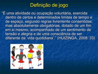 Definição de jogoDefinição de jogo
““É uma atividade ou ocupação voluntária, exercidaÉ uma atividade ou ocupação voluntária, exercida
dentro de certos e determinados limites de tempo edentro de certos e determinados limites de tempo e
de espaço, segundo regras livremente consentidas,de espaço, segundo regras livremente consentidas,
mas absolutamente obrigatórias, dotado de um fimmas absolutamente obrigatórias, dotado de um fim
em si mesmo, acompanhado de um sentimento deem si mesmo, acompanhado de um sentimento de
tensão e alegria e de uma consciência de sertensão e alegria e de uma consciência de ser
diferente da ‘vida quotidiana’.” (HUIZINGA, 2008: 33)diferente da ‘vida quotidiana’.” (HUIZINGA, 2008: 33)
 