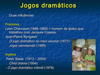 Jogos dramáticosJogos dramáticos
- Duas influências:Duas influências:
FrancesaFrancesa
Léon Chancerel (1886-1965) = homem de teatro queLéon Chancerel (1886-1965) = homem de teatro que
trabalhou com Jacques Copeau.trabalhou com Jacques Copeau.
Jean-Pierre RyngaertJean-Pierre Ryngaert
- O jogo dramático no meio escolarO jogo dramático no meio escolar (1977)(1977)
- Jogar,representarJogar,representar (1985)(1985)
InglesaInglesa
Peter Slade (1912 – 2004)Peter Slade (1912 – 2004)
- Child dramaChild drama (1954)(1954)
- O jogo dramático infantil- O jogo dramático infantil (1978)(1978)
 