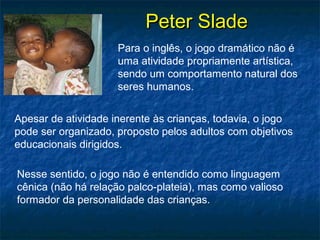 Peter SladePeter Slade
Para o inglês, o jogo dramático não é
uma atividade propriamente artística,
sendo um comportamento natural dos
seres humanos.
Apesar de atividade inerente às crianças, todavia, o jogo
pode ser organizado, proposto pelos adultos com objetivos
educacionais dirigidos.
Nesse sentido, o jogo não é entendido como linguagem
cênica (não há relação palco-plateia), mas como valioso
formador da personalidade das crianças.
 