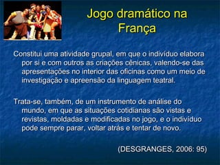 Jogo dramático naJogo dramático na
FrançaFrança
Constitui uma atividade grupal, em que o indivíduo elaboraConstitui uma atividade grupal, em que o indivíduo elabora
por si e com outros as criações cênicas, valendo-se daspor si e com outros as criações cênicas, valendo-se das
apresentações no interior das oficinas como um meio deapresentações no interior das oficinas como um meio de
investigação e apreensão da linguagem teatral.investigação e apreensão da linguagem teatral.
Trata-se, também, de um instrumento de análise doTrata-se, também, de um instrumento de análise do
mundo, em que as situações cotidianas são vistas emundo, em que as situações cotidianas são vistas e
revistas, moldadas e modificadas no jogo, e o indivíduorevistas, moldadas e modificadas no jogo, e o indivíduo
pode sempre parar, voltar atrás e tentar de novo.pode sempre parar, voltar atrás e tentar de novo.
(DESGRANGES, 2006: 95)(DESGRANGES, 2006: 95)
 
