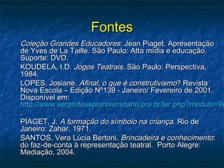 FontesFontes
- Coleção Grandes EducadoresColeção Grandes Educadores: Jean Piaget. Apresentação: Jean Piaget. Apresentação
de Yves de La Taille. São Paulo: Atta mídia e educação.de Yves de La Taille. São Paulo: Atta mídia e educação.
Suporte: DVD.Suporte: DVD.
- KOUDELA, I.D.KOUDELA, I.D. Jogos TeatraisJogos Teatrais. São Paulo: Perspectiva,. São Paulo: Perspectiva,
1984.1984.
- LOPES, Josiane.LOPES, Josiane. Afinal, o que é construtivismoAfinal, o que é construtivismo? Revista? Revista
Nova Escola – Edição Nº139 - Janeiro/ Fevereiro de 2001.Nova Escola – Edição Nº139 - Janeiro/ Fevereiro de 2001.
Disponível em:Disponível em:
http://www.serprofessoruniversitario.pro.br/ler.php?modulo=9&http://www.serprofessoruniversitario.pro.br/ler.php?modulo=9&
..
- PIAGET, J.PIAGET, J. A formação do símbolo na criançaA formação do símbolo na criança. Rio de. Rio de
Janeiro: Zahar, 1971.Janeiro: Zahar, 1971.
- SANTOS, Vera Lúcia Bertoni.SANTOS, Vera Lúcia Bertoni. Brincadeira e conhecimentoBrincadeira e conhecimento::
do faz-de-conta à representação teatral. Porto Alegre:do faz-de-conta à representação teatral. Porto Alegre:
Mediação, 2004.Mediação, 2004.
 