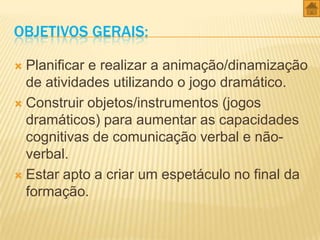 OBJETIVOS GERAIS:
Planificar e realizar a animação/dinamização
de atividades utilizando o jogo dramático.
 Construir objetos/instrumentos (jogos
dramáticos) para aumentar as capacidades
cognitivas de comunicação verbal e nãoverbal.
 Estar apto a criar um espetáculo no final da
formação.


 