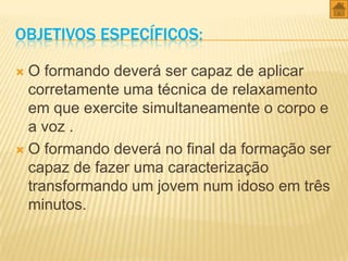 OBJETIVOS ESPECÍFICOS:
O formando deverá ser capaz de aplicar
corretamente uma técnica de relaxamento
em que exercite simultaneamente o corpo e
a voz .
 O formando deverá no final da formação ser
capaz de fazer uma caracterização
transformando um jovem num idoso em três
minutos.


 