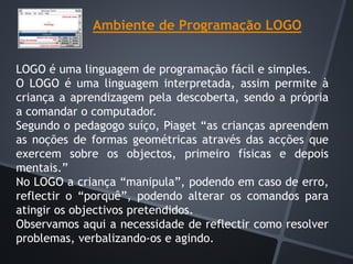 Ambiente de Programação LOGO
LOGO é uma linguagem de programação fácil e simples.
O LOGO é uma linguagem interpretada, assim permite à
criança a aprendizagem pela descoberta, sendo a própria
a comandar o computador.
Segundo o pedagogo suíço, Piaget “as crianças apreendem
as noções de formas geométricas através das acções que
exercem sobre os objectos, primeiro físicas e depois
mentais.”
No LOGO a criança “manipula”, podendo em caso de erro,
reflectir o “porquê”, podendo alterar os comandos para
atingir os objectivos pretendidos.
Observamos aqui a necessidade de reflectir como resolver
problemas, verbalizando-os e agindo.
 