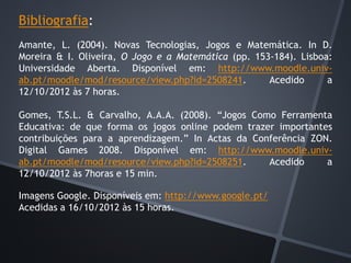 Bibliografia:
Amante, L. (2004). Novas Tecnologias, Jogos e Matemática. In D.
Moreira & I. Oliveira, O Jogo e a Matemática (pp. 153-184). Lisboa:
Universidade Aberta. Disponível em: http://www.moodle.univ-
ab.pt/moodle/mod/resource/view.php?id=2508241. Acedido a
12/10/2012 às 7 horas.
Gomes, T.S.L. & Carvalho, A.A.A. (2008). “Jogos Como Ferramenta
Educativa: de que forma os jogos online podem trazer importantes
contribuições para a aprendizagem.” In Actas da Conferência ZON.
Digital Games 2008. Disponível em: http://www.moodle.univ-
ab.pt/moodle/mod/resource/view.php?id=2508251. Acedido a
12/10/2012 às 7horas e 15 min.
Imagens Google. Disponíveis em: http://www.google.pt/
Acedidas a 16/10/2012 às 15 horas.
 