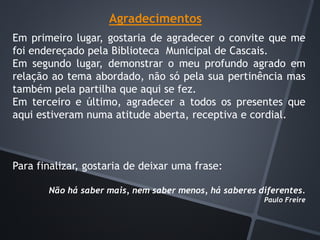 Agradecimentos
Em primeiro lugar, gostaria de agradecer o convite que me
foi endereçado pela Biblioteca Municipal de Cascais.
Em segundo lugar, demonstrar o meu profundo agrado em
relação ao tema abordado, não só pela sua pertinência mas
também pela partilha que aqui se fez.
Em terceiro e último, agradecer a todos os presentes que
aqui estiveram numa atitude aberta, receptiva e cordial.
Para finalizar, gostaria de deixar uma frase:
Não há saber mais, nem saber menos, há saberes diferentes.
Paulo Freire
 