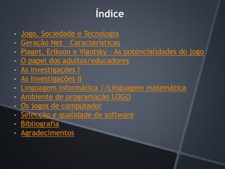 Índice
- Jogo, Sociedade e Tecnologia
- Geração Net – Características
- Piaget, Erikson e Vigotsky – As potencialidades do jogo
- O papel dos adultos/educadores
- As investigações I
- As investigações II
- Linguagem informática //Linguagem matemática
- Ambiente de programação LOGO
- Os jogos de computador
- Selecção e qualidade de software
- Bibliografia
- Agradecimentos
 