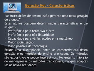 Geração Net - Características
“As instituições de ensino estão perante uma nova geração
de alunos.”
Estes alunos possuem determinadas características entre
as quais:
- Preferência pela tentativa e erro
- Preferência pela não linearidade
- Capacidade para várias acções em simultâneo
- Maior socialização
- Visão positiva da tecnologia
Existe uma discrepância entre as características desta
geração e os métodos de ensino praticados. Os métodos
são expositivos e pouco interactivos. No entanto não são
de menosprezar os métodos tradicionais, há que adaptá-
los às novas realidades.
 
