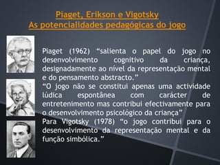 Piaget, Erikson e Vigotsky
As potencialidades pedagógicas do jogo
Piaget (1962) “salienta o papel do jogo no
desenvolvimento cognitivo da criança,
designadamente ao nível da representação mental
e do pensamento abstracto.”
“O jogo não se constitui apenas uma actividade
lúdica espontânea com carácter de
entretenimento mas contribui efectivamente para
o desenvolvimento psicológico da criança”
Para Vigotsky (1978) “o jogo contribui para o
desenvolvimento da representação mental e da
função simbólica.”
 